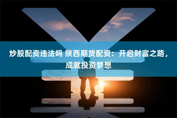 炒股配资违法吗 陕西期货配资：开启财富之路，成就投资梦想