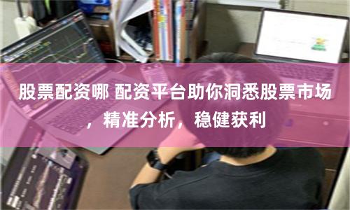 股票配资哪 配资平台助你洞悉股票市场，精准分析，稳健获利