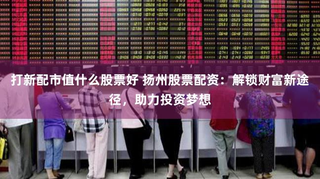 打新配市值什么股票好 扬州股票配资：解锁财富新途径，助力投资梦想