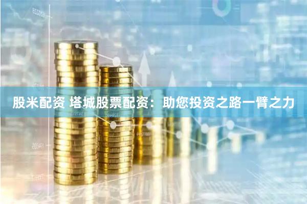 股米配资 塔城股票配资：助您投资之路一臂之力